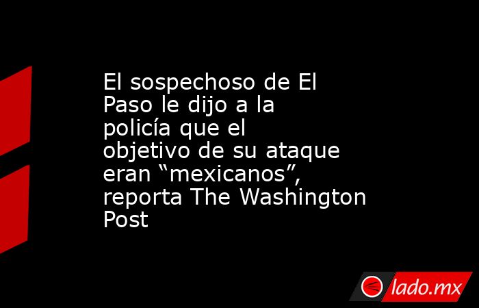 El sospechoso de El Paso le dijo a la policía que el objetivo de su ataque eran “mexicanos”, reporta The Washington Post. Noticias en tiempo real