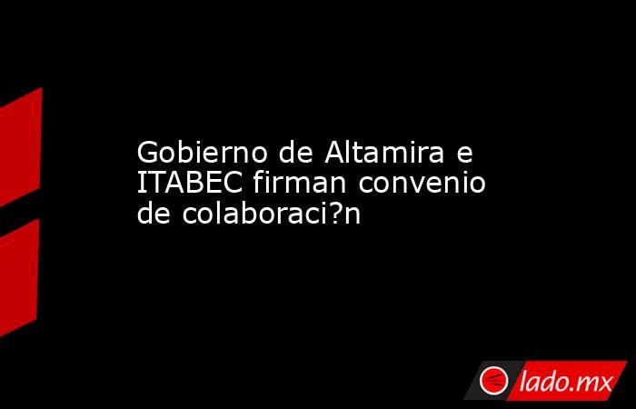 Gobierno de Altamira e ITABEC firman convenio de colaboraci?n. Noticias en tiempo real
