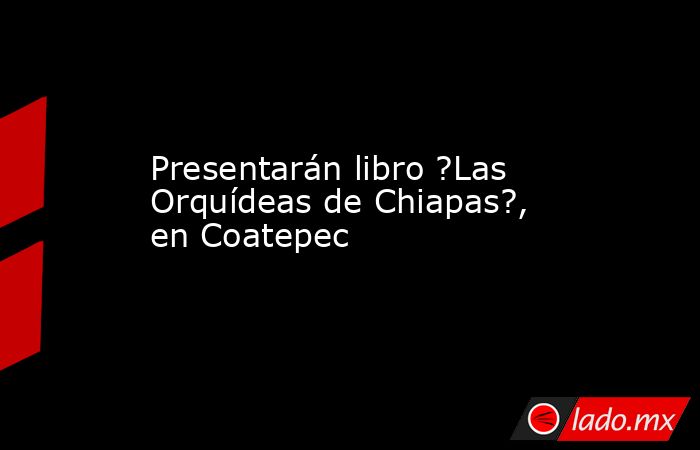 Presentarán libro ?Las Orquídeas de Chiapas?, en Coatepec . Noticias en tiempo real