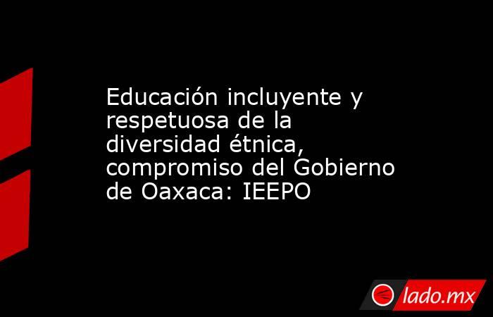 Educación incluyente y respetuosa de la diversidad étnica, compromiso del Gobierno de Oaxaca: IEEPO. Noticias en tiempo real