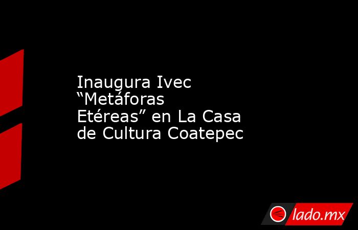 Inaugura Ivec “Metáforas Etéreas” en La Casa de Cultura Coatepec. Noticias en tiempo real