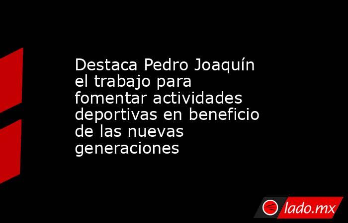 Destaca Pedro Joaquín el trabajo para fomentar actividades deportivas en beneficio de las nuevas generaciones. Noticias en tiempo real