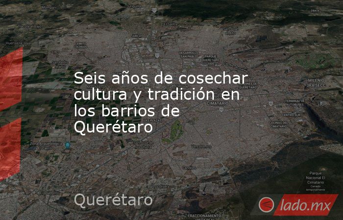 Seis años de cosechar cultura y tradición en los barrios de Querétaro. Noticias en tiempo real
