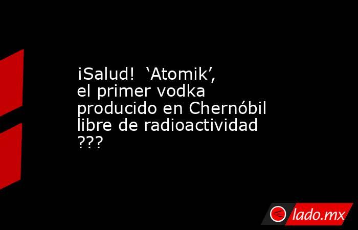 ¡Salud!  ‘Atomik’, el primer vodka producido en Chernóbil libre de radioactividad ???. Noticias en tiempo real