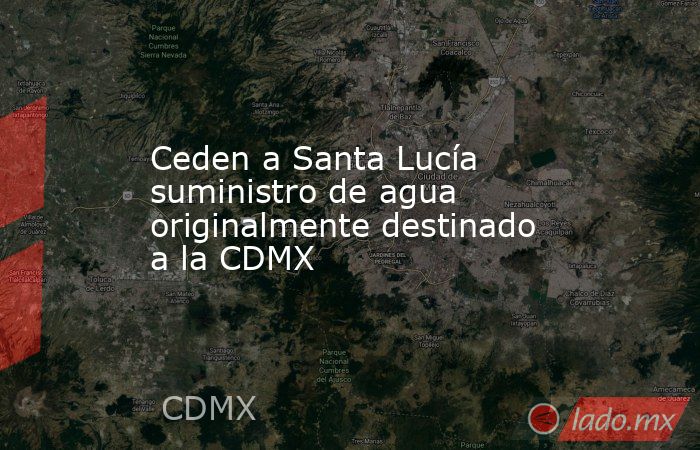 Ceden a Santa Lucía suministro de agua originalmente destinado a la CDMX. Noticias en tiempo real