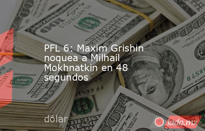 PFL 6: Maxim Grishin noquea a Milhail Mokhnatkin en 48 segundos. Noticias en tiempo real