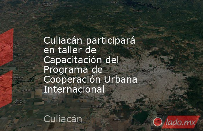 Culiacán participará en taller de Capacitación del Programa de Cooperación Urbana Internacional. Noticias en tiempo real