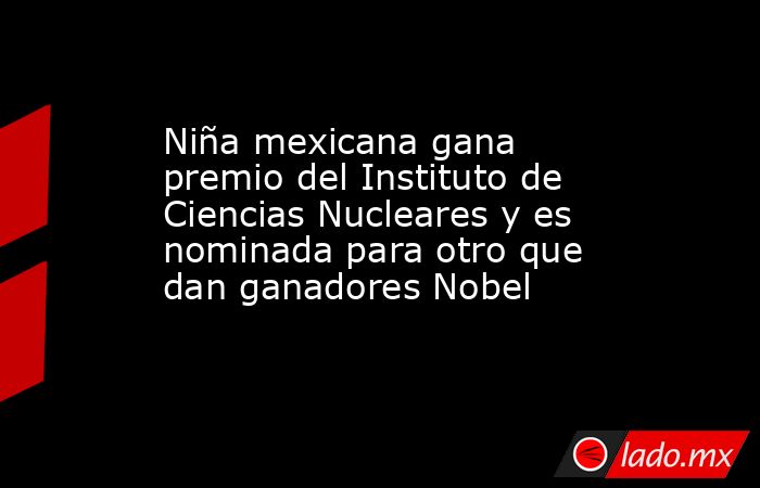 Niña mexicana gana premio del Instituto de Ciencias Nucleares y es nominada para otro que dan ganadores Nobel. Noticias en tiempo real