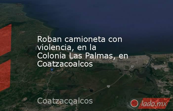 Roban camioneta con violencia, en la Colonia Las Palmas, en Coatzacoalcos. Noticias en tiempo real