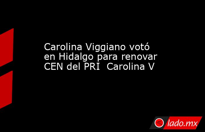 Carolina Viggiano votó en Hidalgo para renovar CEN del PRI  Carolina V. Noticias en tiempo real