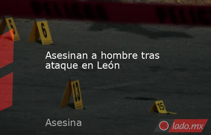 Asesinan a hombre tras ataque en León. Noticias en tiempo real