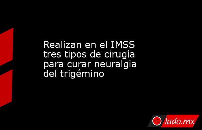 Realizan en el IMSS tres tipos de cirugía para curar neuralgia del trigémino. Noticias en tiempo real