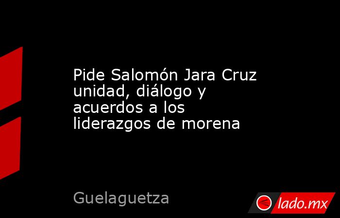 Pide Salomón Jara Cruz unidad, diálogo y acuerdos a los liderazgos de morena. Noticias en tiempo real