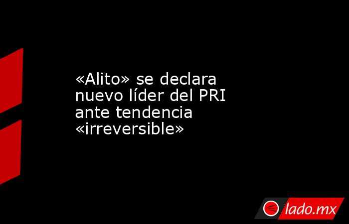 «Alito» se declara nuevo líder del PRI ante tendencia «irreversible». Noticias en tiempo real