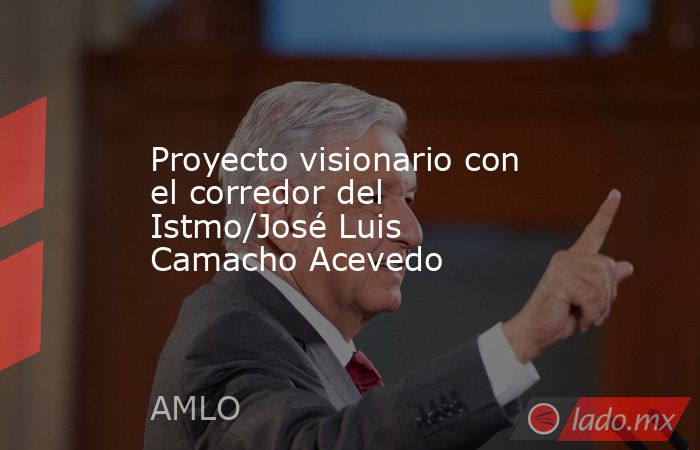 Proyecto visionario con el corredor del Istmo/José Luis Camacho Acevedo. Noticias en tiempo real