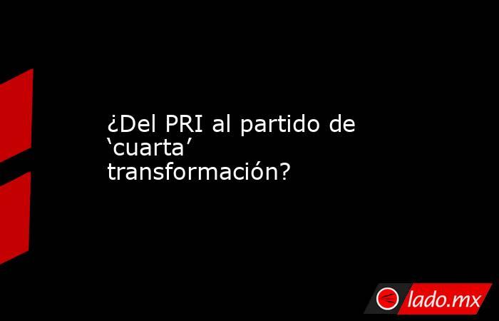 ¿Del PRI al partido de ‘cuarta’ transformación?. Noticias en tiempo real