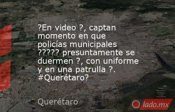 ?En video ?, captan momento en que policías municipales ????? presuntamente se duermen ?, con uniforme y en una patrulla ?. #Querétaro?. Noticias en tiempo real