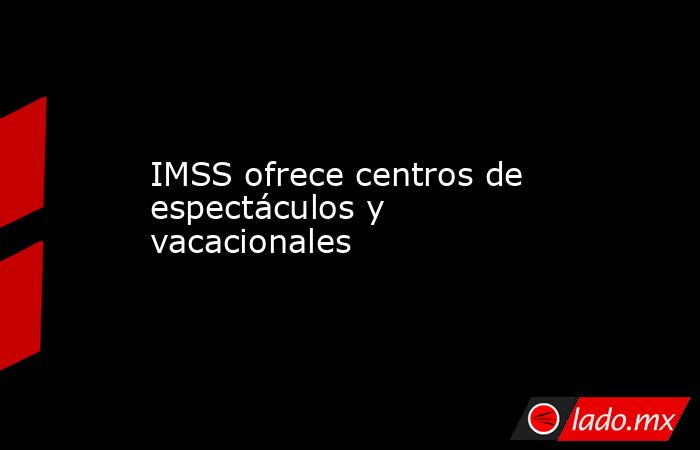IMSS ofrece centros de espectáculos y vacacionales. Noticias en tiempo real