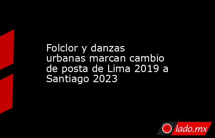 Folclor y danzas urbanas marcan cambio de posta de Lima 2019 a Santiago 2023. Noticias en tiempo real