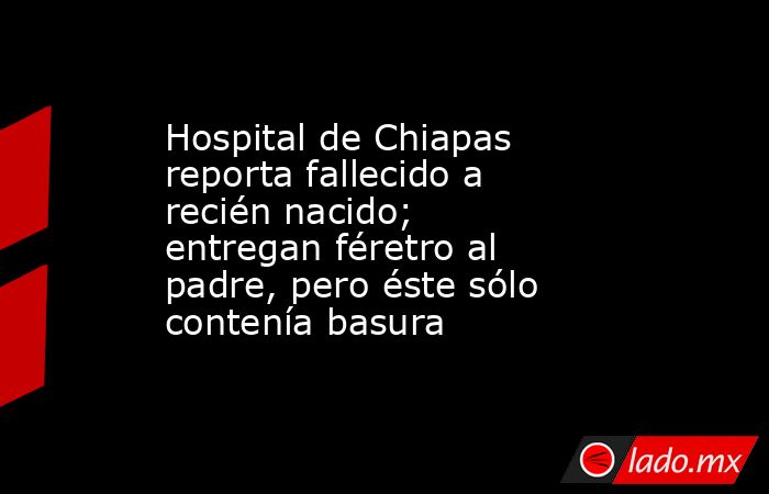 Hospital de Chiapas reporta fallecido a recién nacido; entregan féretro al padre, pero éste sólo contenía basura. Noticias en tiempo real