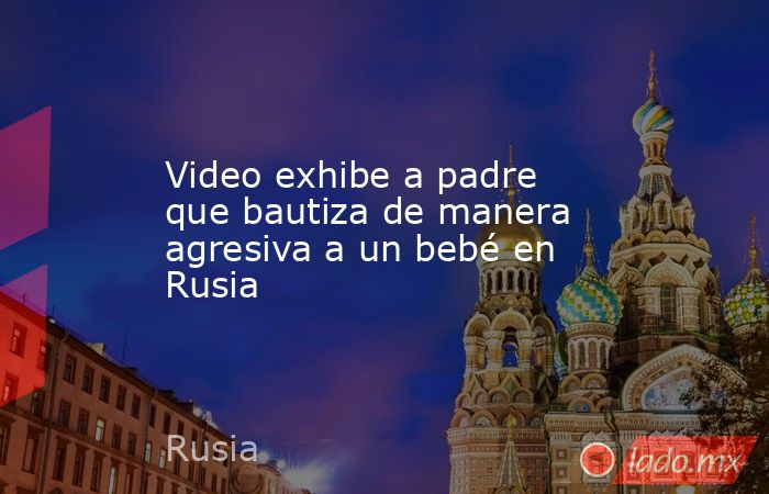 Video exhibe a padre que bautiza de manera agresiva a un bebé en Rusia. Noticias en tiempo real