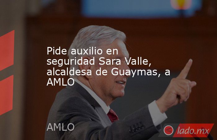 Pide auxilio en seguridad Sara Valle, alcaldesa de Guaymas, a AMLO. Noticias en tiempo real