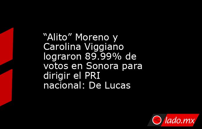 “Alito” Moreno y Carolina Viggiano lograron 89.99% de votos en Sonora para dirigir el PRI nacional: De Lucas. Noticias en tiempo real