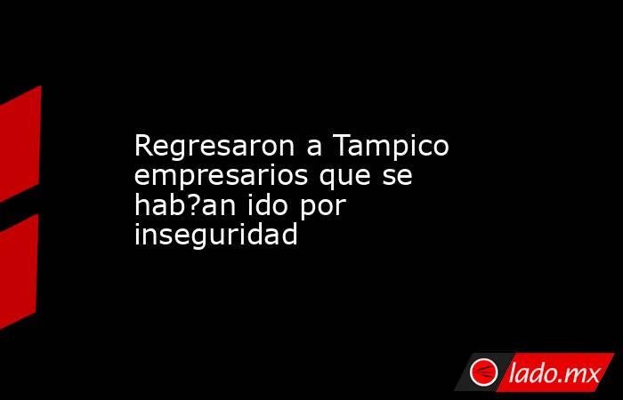 Regresaron a Tampico empresarios que se hab?an ido por inseguridad. Noticias en tiempo real