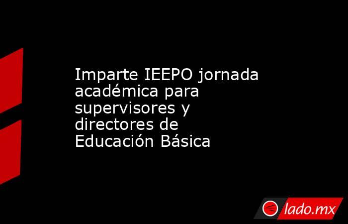 Imparte IEEPO jornada académica para supervisores y directores de Educación Básica. Noticias en tiempo real