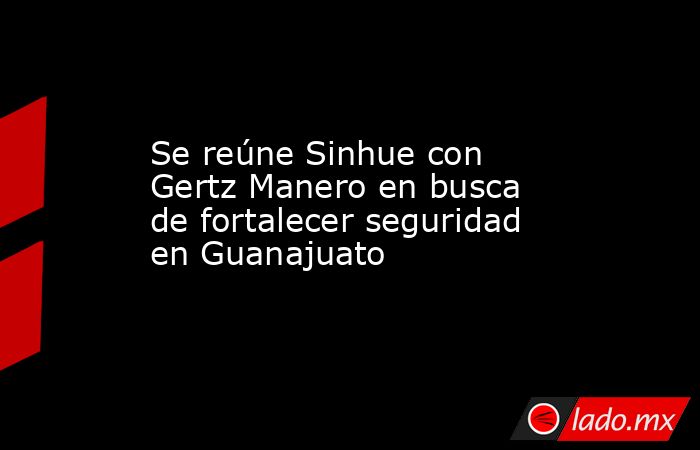 Se reúne Sinhue con Gertz Manero en busca de fortalecer seguridad en Guanajuato. Noticias en tiempo real