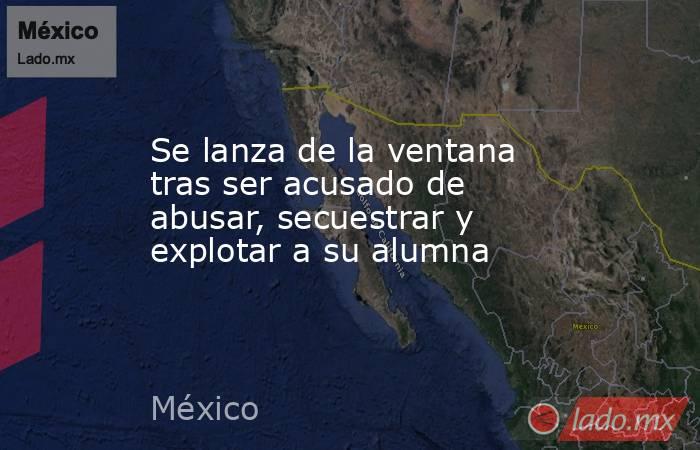 Se lanza de la ventana tras ser acusado de abusar, secuestrar y explotar a su alumna. Noticias en tiempo real