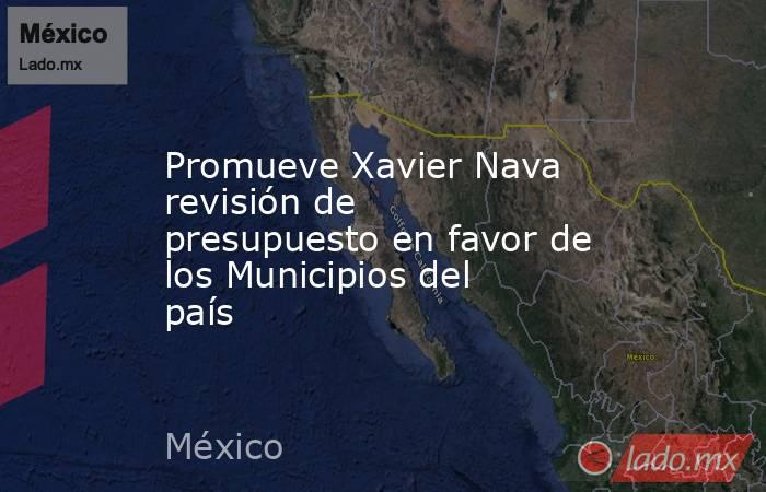 Promueve Xavier Nava revisión de presupuesto en favor de los Municipios del país. Noticias en tiempo real