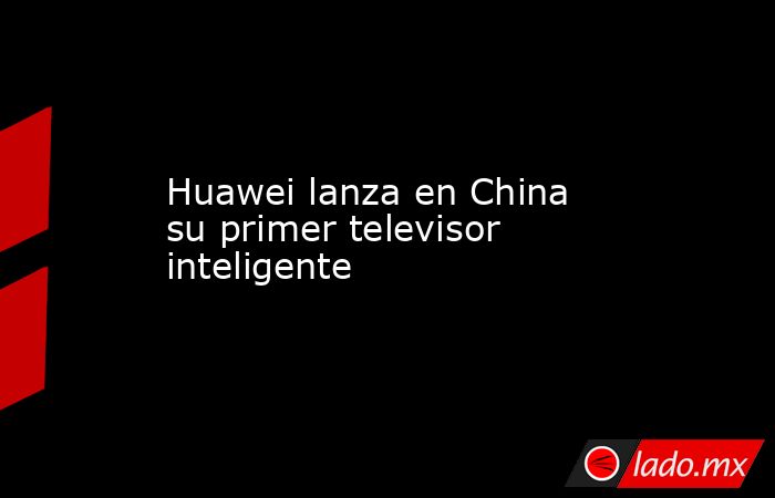 Huawei lanza en China su primer televisor inteligente. Noticias en tiempo real