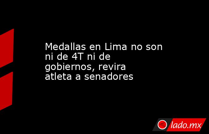 Medallas en Lima no son ni de 4T ni de gobiernos, revira atleta a senadores. Noticias en tiempo real