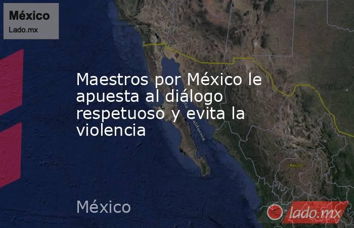 Maestros por México le apuesta al diálogo respetuoso y evita la violencia. Noticias en tiempo real