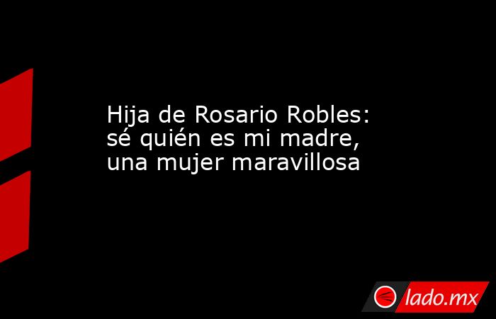 Hija de Rosario Robles: sé quién es mi madre, una mujer maravillosa. Noticias en tiempo real