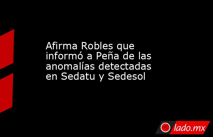 Afirma Robles que informó a Peña de las anomalías detectadas en Sedatu y Sedesol. Noticias en tiempo real