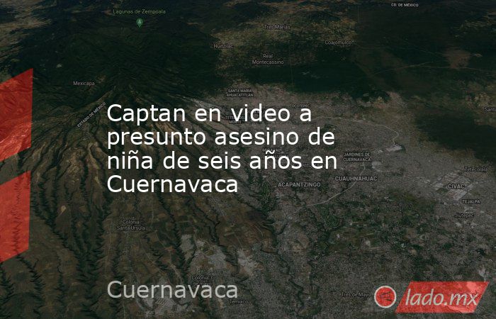 Captan en video a presunto asesino de niña de seis años en Cuernavaca. Noticias en tiempo real