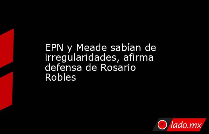 EPN y Meade sabían de irregularidades, afirma defensa de Rosario Robles. Noticias en tiempo real