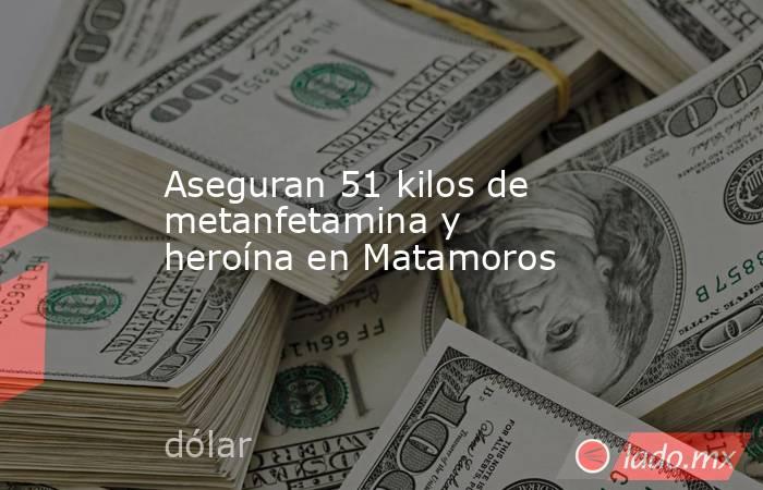 Aseguran 51 kilos de metanfetamina y heroína en Matamoros. Noticias en tiempo real