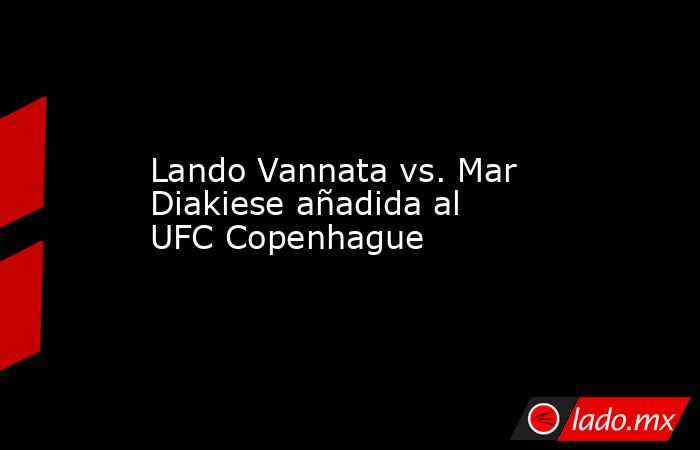Lando Vannata vs. Mar Diakiese añadida al UFC Copenhague. Noticias en tiempo real