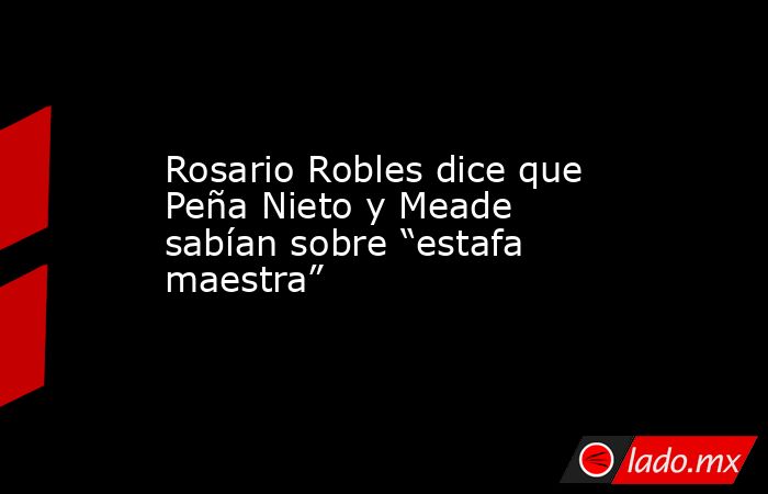 Rosario Robles dice que Peña Nieto y Meade sabían sobre “estafa maestra”. Noticias en tiempo real