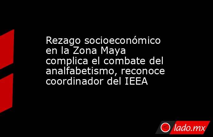 Rezago socioeconómico en la Zona Maya complica el combate del analfabetismo, reconoce coordinador del IEEA. Noticias en tiempo real