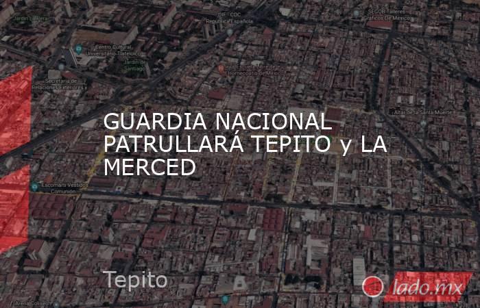 GUARDIA NACIONAL PATRULLARÁ TEPITO y LA MERCED. Noticias en tiempo real