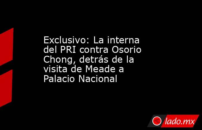 Exclusivo: La interna del PRI contra Osorio Chong, detrás de la visita de Meade a Palacio Nacional. Noticias en tiempo real