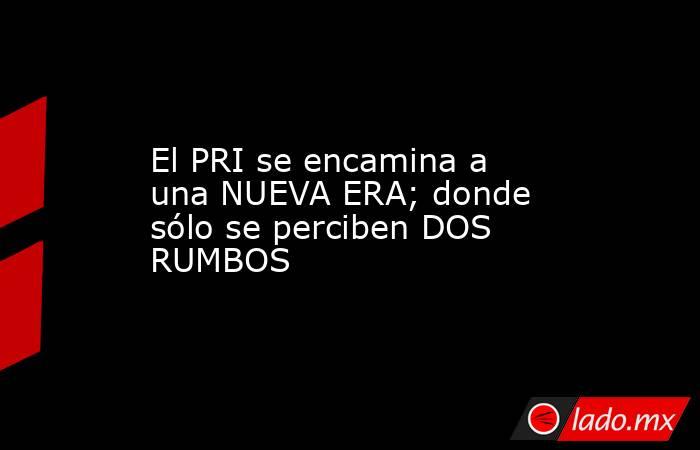 El PRI se encamina a una NUEVA ERA; donde sólo se perciben DOS RUMBOS. Noticias en tiempo real