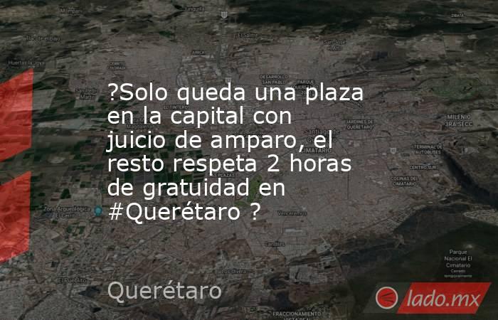 ?Solo queda una plaza en la capital con juicio de amparo, el resto respeta 2 horas de gratuidad en #Querétaro ?. Noticias en tiempo real