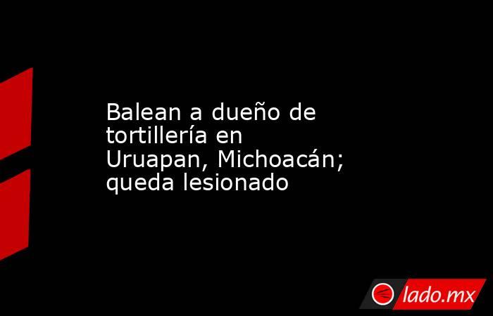 Balean a dueño de tortillería en Uruapan, Michoacán; queda lesionado. Noticias en tiempo real