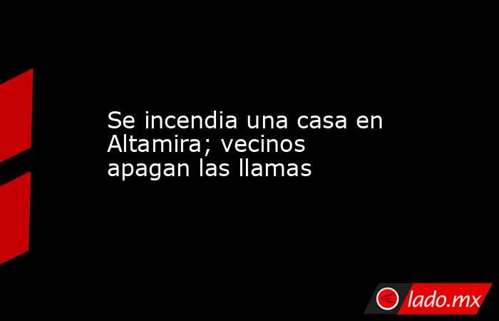 Se incendia una casa en Altamira; vecinos apagan las llamas. Noticias en tiempo real