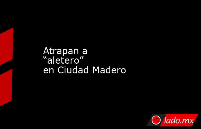 Atrapan a “aletero” en Ciudad Madero. Noticias en tiempo real